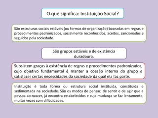 O que significa: Instituição Social?
São estruturas sociais estáveis (ou formas de organização) baseadas em regras e
procedimentos padronizados, socialmente reconhecidos, aceitos, sancionados e
seguidos pela sociedade.
São grupos estáveis e de existência
duradoura.
Subsistem graças à existência de regras e procedimentos padronizados,
cujo objetivo fundamental é manter a coesão interna do grupo e
satisfazer certas necessidades da sociedade da qual ela faz parte.
Instituição é toda forma ou estrutura social instituída, constituída e
sedimentada na sociedade. São os modos de pensar, de sentir e de agir que a
pessoa ao nascer, já encontra estabelecidos e cuja mudança se faz lentamente,
muitas vezes com dificuldades.
 