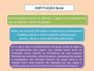 INSTITUIÇÃO Social
As Instituições Sociais se referem a regras e procedimentos
que se aplicam a diversos grupos.
As Instituições Sociais se referem a regras e procedimentos
que se aplicam a diversos grupos.
Assim, ao conjunto de regras e valores que estabelecem
modelos sociais a serem seguidos pelos grupos
sociais...dá-se o nome de Instituição Social.
Assim, ao conjunto de regras e valores que estabelecem
modelos sociais a serem seguidos pelos grupos
sociais...dá-se o nome de Instituição Social.
Ex: o pai, a mãe e os filhos formam um grupo social; as regras e
os procedimentos que regem essa relação fazem parte da
Instituição Social: Família; os funcionários de uma empresa
(formado por acionistas, administradores, prestadores de serviço
e empregados, por exemplo) formam um grupo social e as
relações entre essas pessoas são reguladas por leis, regras e
padrões, que por sua vez formam a Instituição Social: Empresa.
Ex: o pai, a mãe e os filhos formam um grupo social; as regras e
os procedimentos que regem essa relação fazem parte da
Instituição Social: Família; os funcionários de uma empresa
(formado por acionistas, administradores, prestadores de serviço
e empregados, por exemplo) formam um grupo social e as
relações entre essas pessoas são reguladas por leis, regras e
padrões, que por sua vez formam a Instituição Social: Empresa.
 
