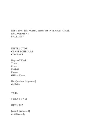 INST 110I: INTRODUCTION TO INTERNATIONAL
ENGAGEMENT
FALL 2017
INSTRUCTOR
CLASS SCHEDULE
CONTACT
Days of Week
Time
Place
E-Mail
Phone
Office Hours
Dr. Quirino [key-reno]
de Brito
T&Th
2:00-3:15 P.M.
OCNL 237
[email protected]
csuchico.edu
 