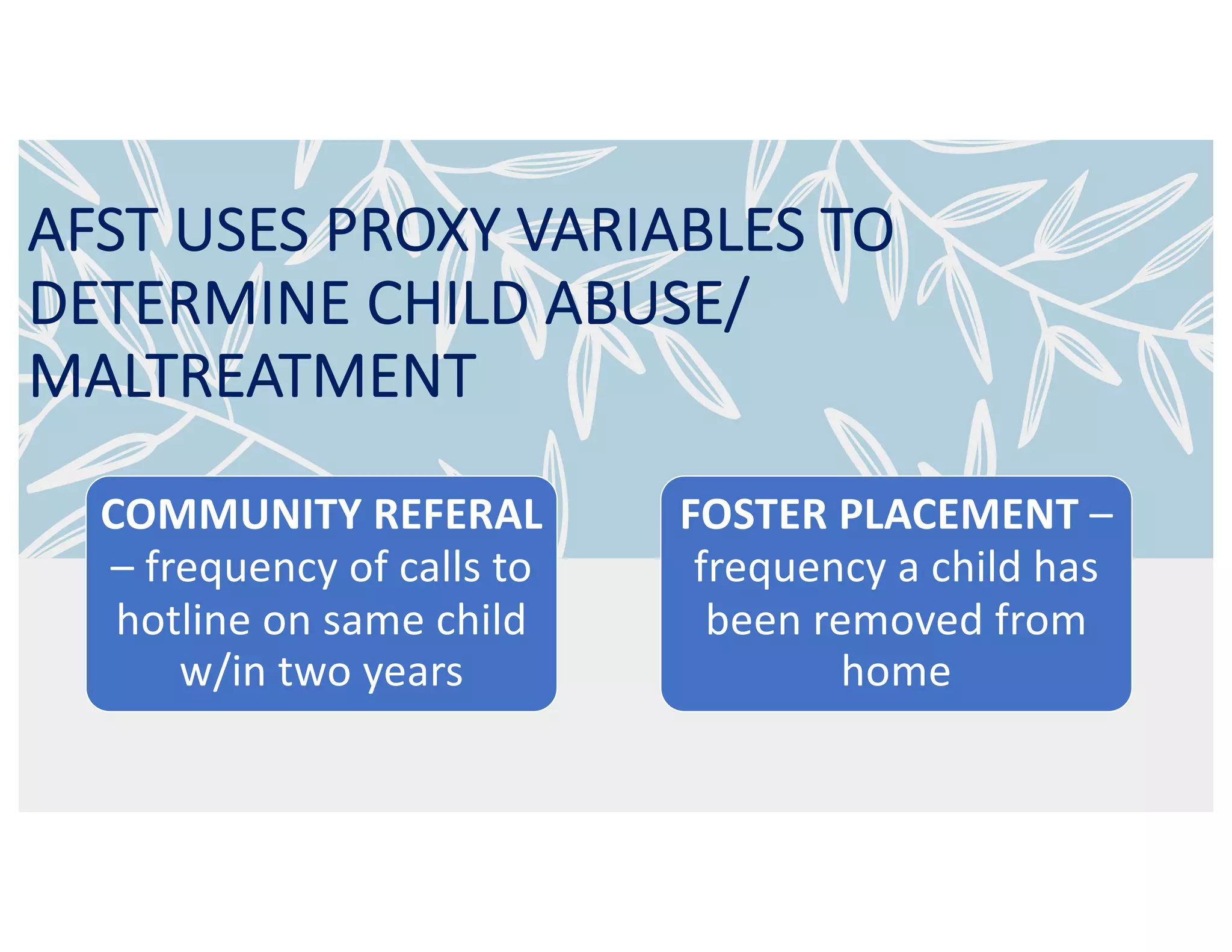 AFST USES PROXY VARIABLES TO
DETERMINE CHILD ABUSE/
MALTREATMENT
COMMUNITY REFERAL
– frequency of calls to
hotline on same child
w/in two years
FOSTER PLACEMENT –
frequency a child has
been removed from
home
 