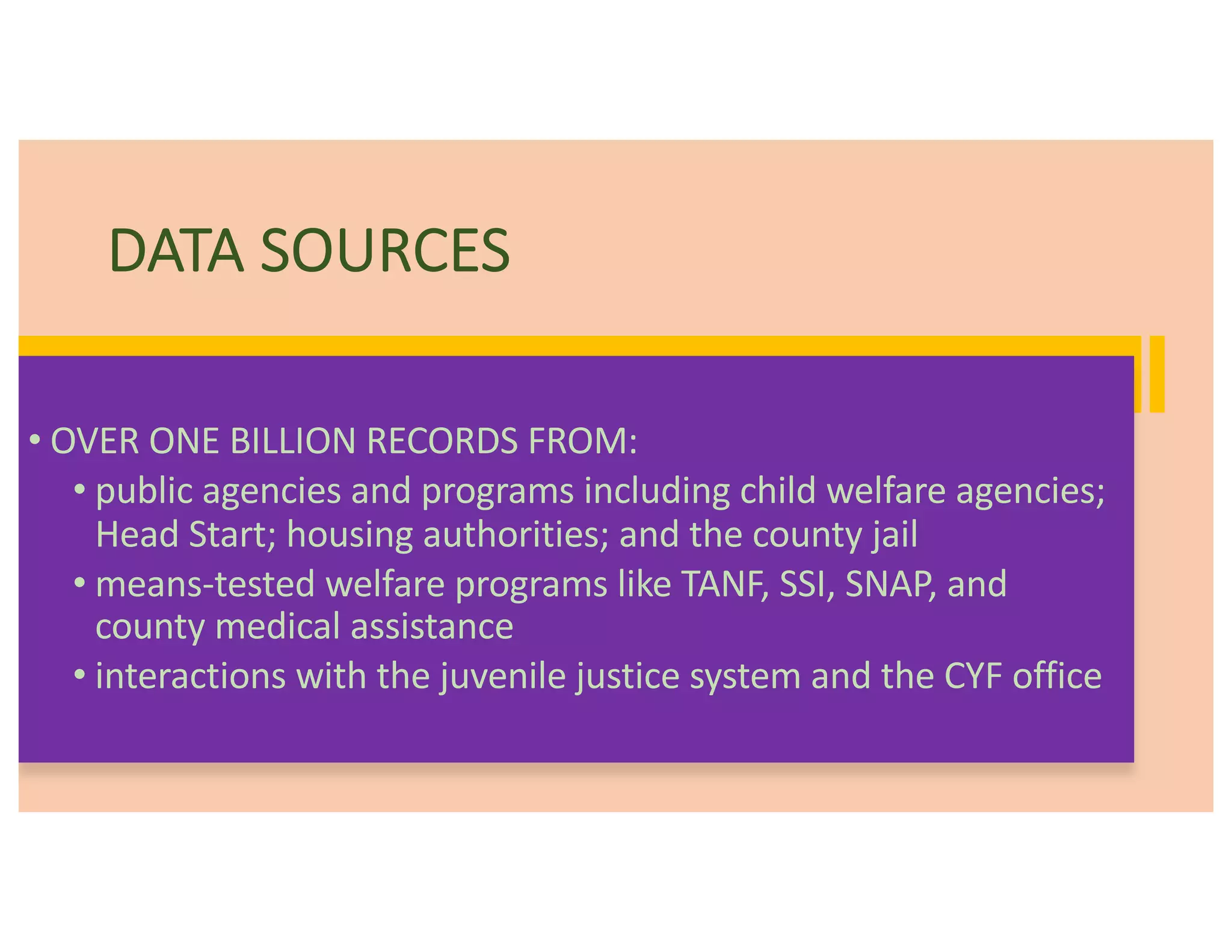 DATA SOURCES
• OVER ONE BILLION RECORDS FROM:
• public agencies and programs including child welfare agencies;
Head Start; housing authorities; and the county jail
• means-tested welfare programs like TANF, SSI, SNAP, and
county medical assistance
• interactions with the juvenile justice system and the CYF office
 