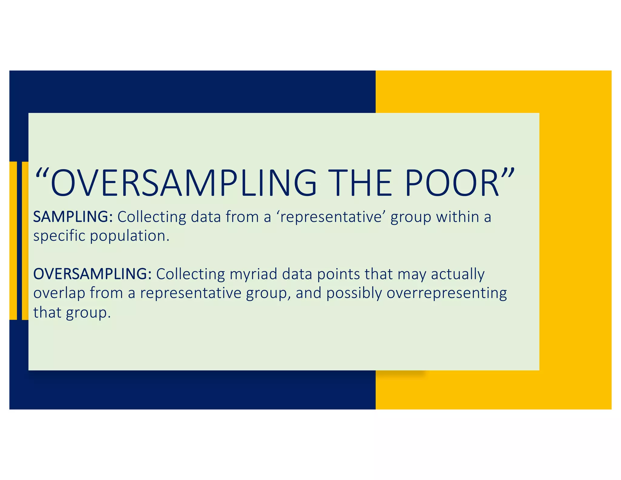 “OVERSAMPLING THE POOR”
SAMPLING: Collecting data from a ‘representative’ group within a
specific population.
OVERSAMPLING: Collecting myriad data points that may actually
overlap from a representative group, and possibly overrepresenting
that group.
 