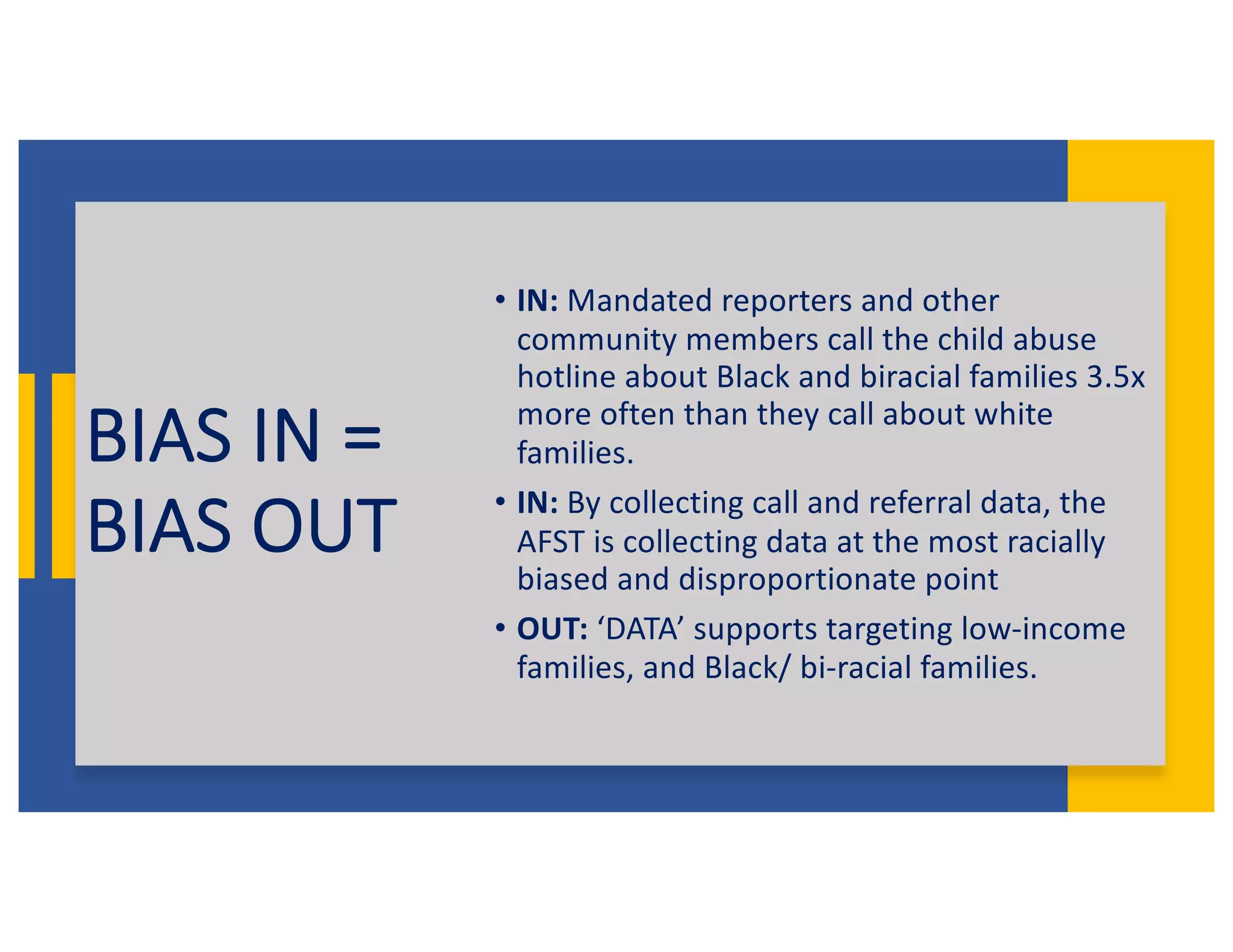 BIAS IN =
BIAS OUT
• IN: Mandated reporters and other
community members call the child abuse
hotline about Black and biracial families 3.5x
more often than they call about white
families.
• IN: By collecting call and referral data, the
AFST is collecting data at the most racially
biased and disproportionate point
• OUT: ‘DATA’ supports targeting low-income
families, and Black/ bi-racial families.
 