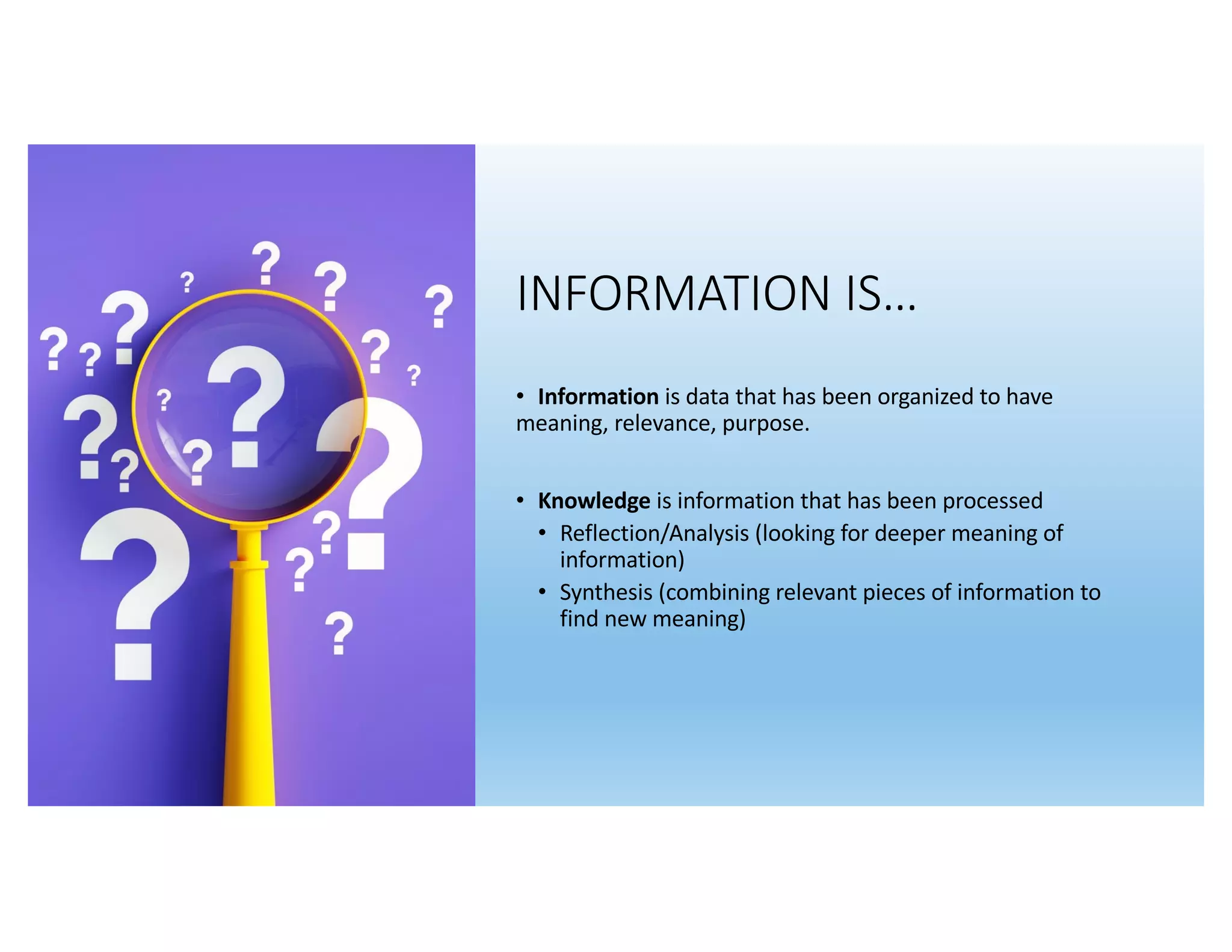 INFORMATION IS…
• Information is data that has been organized to have
meaning, relevance, purpose.
• Knowledge is information that has been processed
• Reflection/Analysis (looking for deeper meaning of
information)
• Synthesis (combining relevant pieces of information to
find new meaning)
 