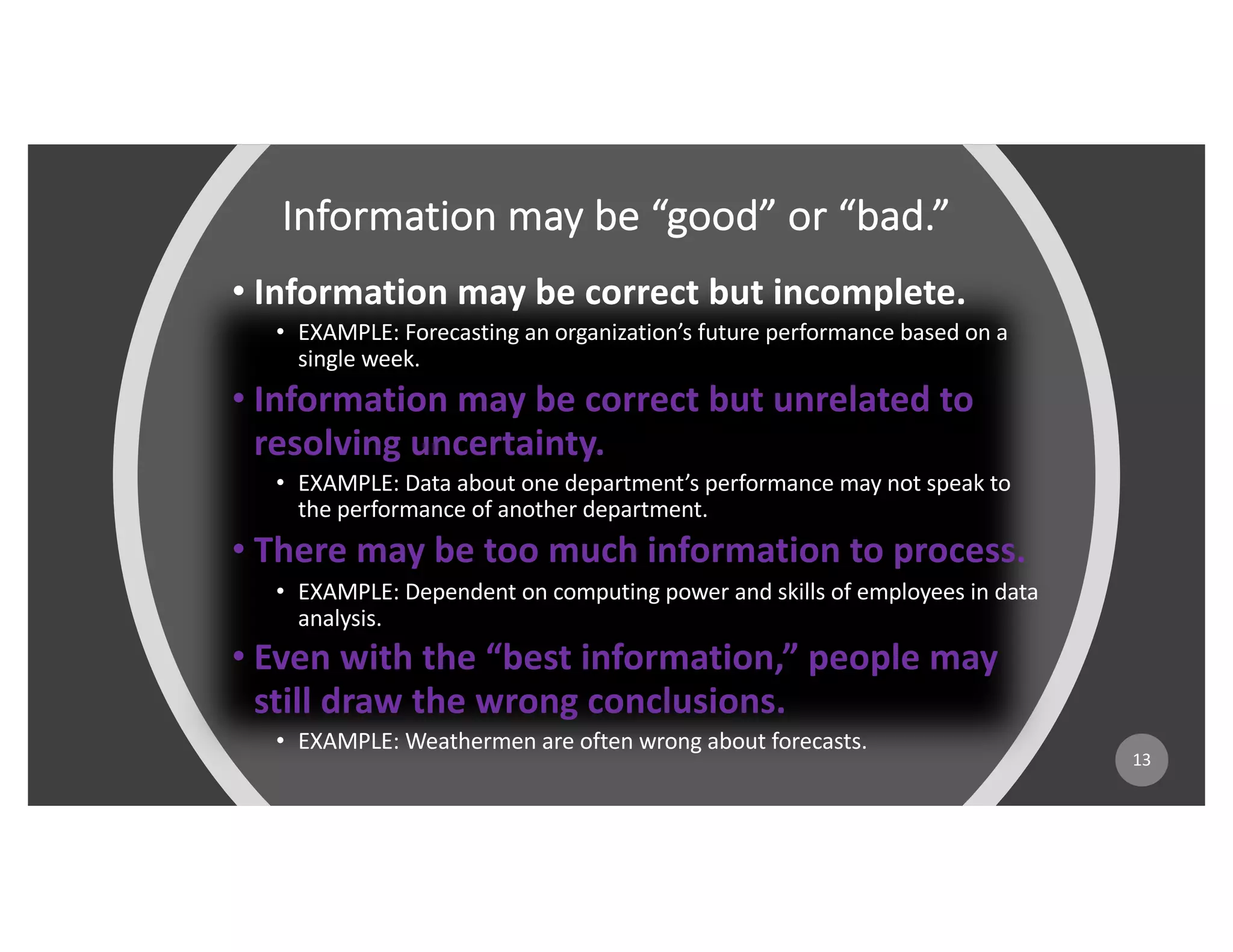 Information may be “good” or “bad.”
• Information may be correct but incomplete.
• EXAMPLE: Forecasting an organization’s future performance based on a
single week.
• Information may be correct but unrelated to
resolving uncertainty.
• EXAMPLE: Data about one department’s performance may not speak to
the performance of another department.
• There may be too much information to process.
• EXAMPLE: Dependent on computing power and skills of employees in data
analysis.
• Even with the “best information,” people may
still draw the wrong conclusions.
• EXAMPLE: Weathermen are often wrong about forecasts.
13
 