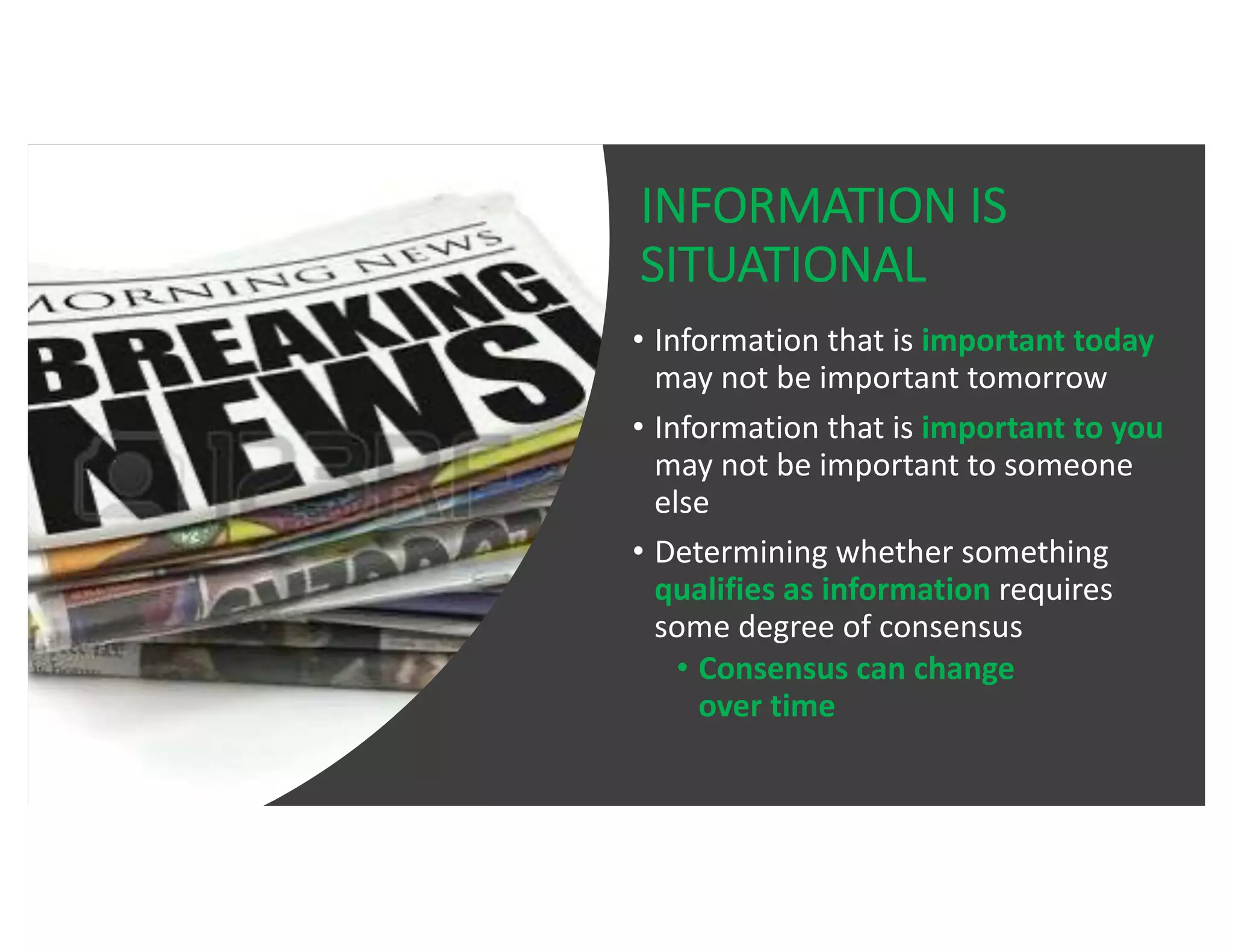 INFORMATION IS
SITUATIONAL
• Information that is important today
may not be important tomorrow
• Information that is important to you
may not be important to someone
else
• Determining whether something
qualifies as information requires
some degree of consensus
• Consensus can change
over time
 