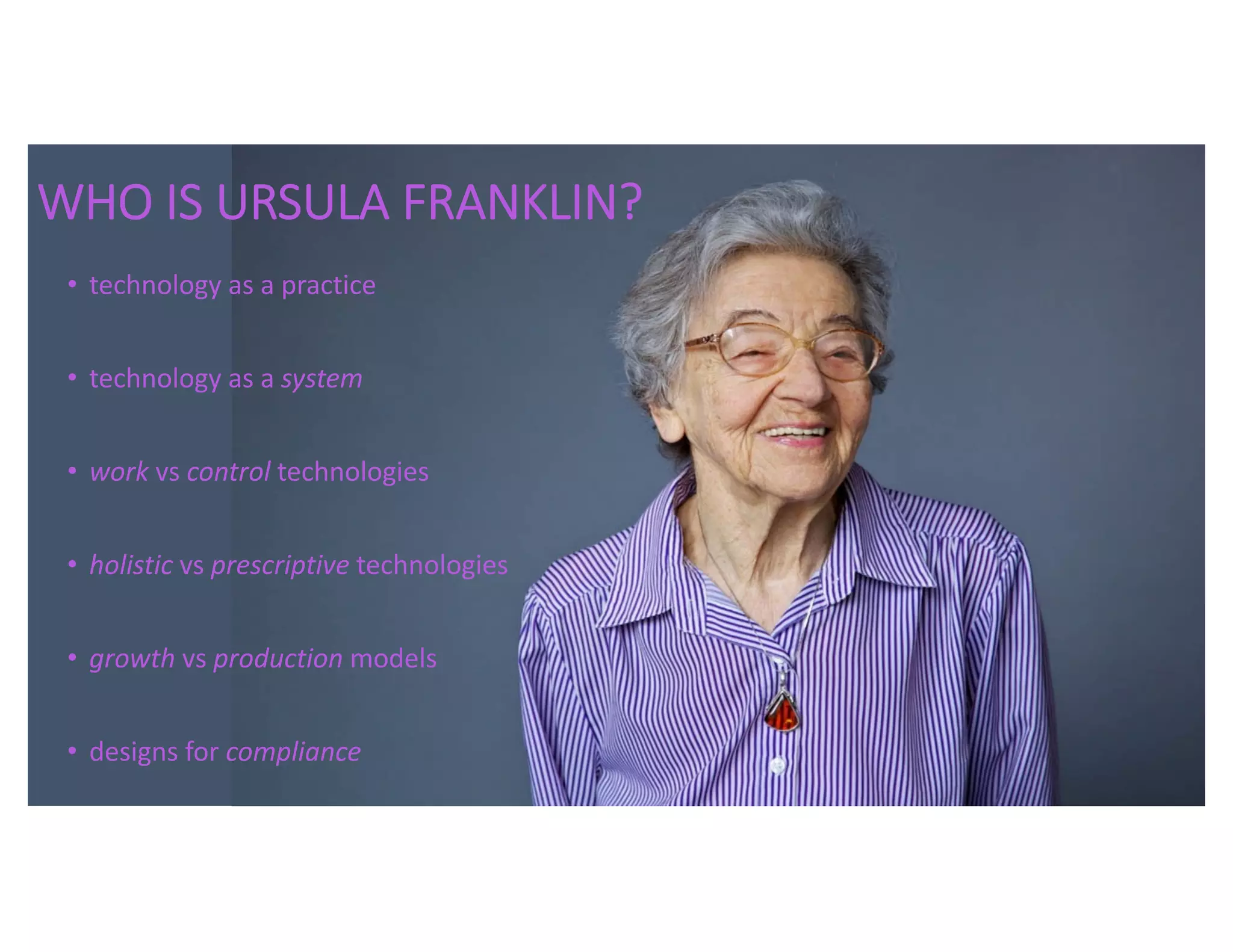 WHO IS URSULA FRANKLIN?
• technology as a practice
• technology as a system
• work vs control technologies
• holistic vs prescriptive technologies
• growth vs production models
• designs for compliance
 