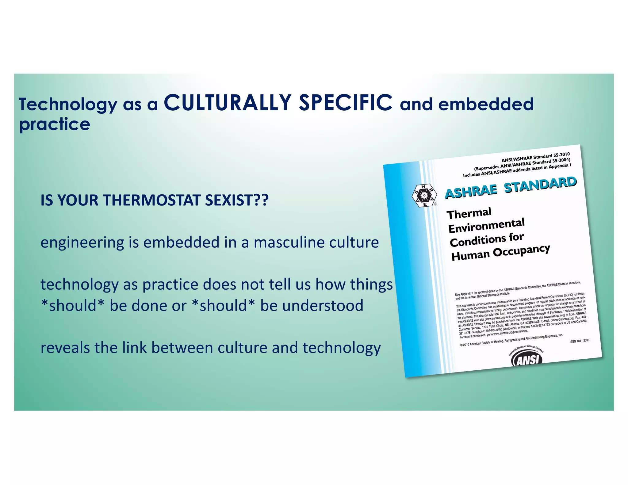 Technology as a CULTURALLY SPECIFIC and embedded
practice
IS YOUR THERMOSTAT SEXIST??
engineering is embedded in a masculine culture
technology as practice does not tell us how things
*should* be done or *should* be understood
reveals the link between culture and technology
 