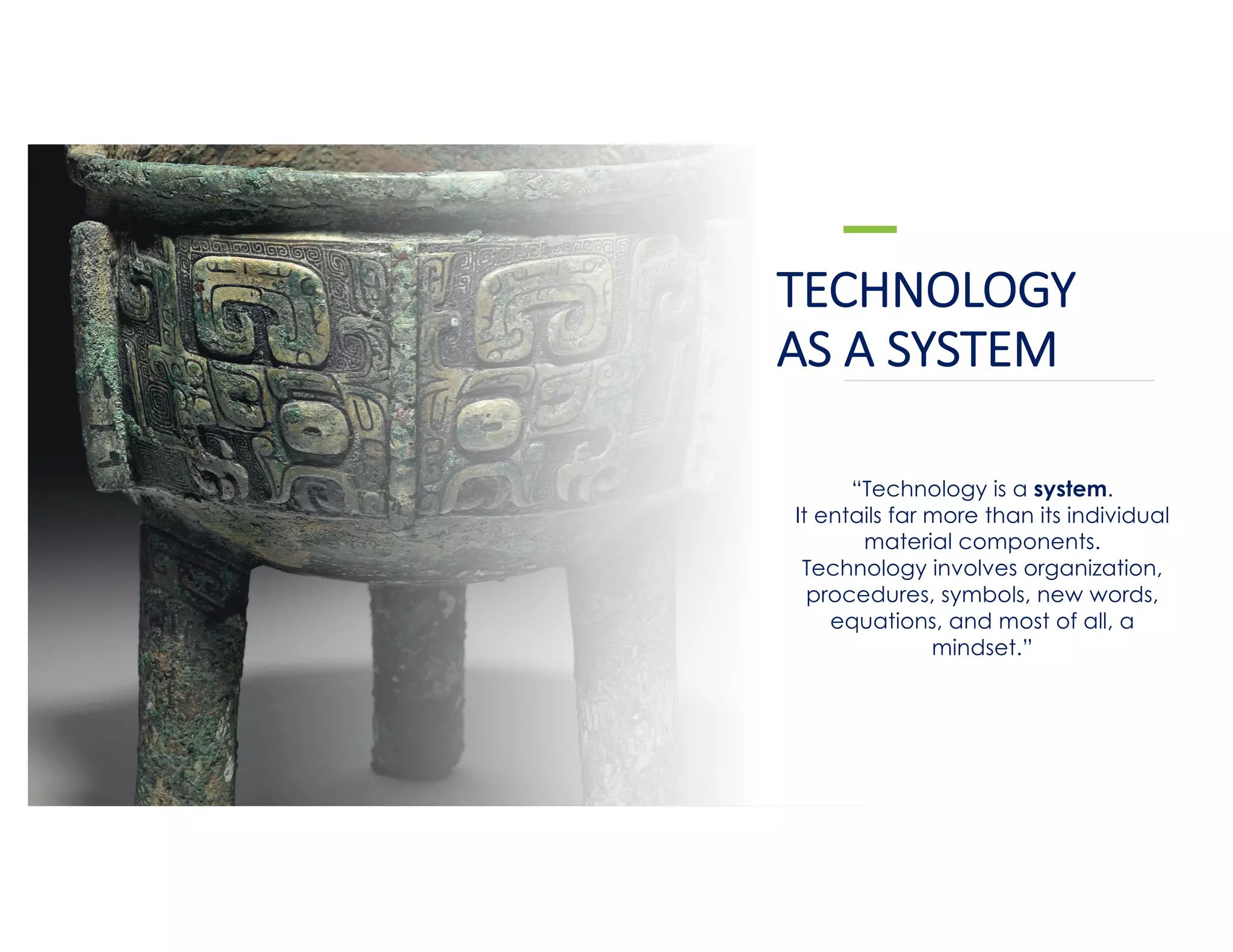 TECHNOLOGY
AS A SYSTEM
“Technology is a system.
It entails far more than its individual
material components.
Technology involves organization,
procedures, symbols, new words,
equations, and most of all, a
mindset.”
 
