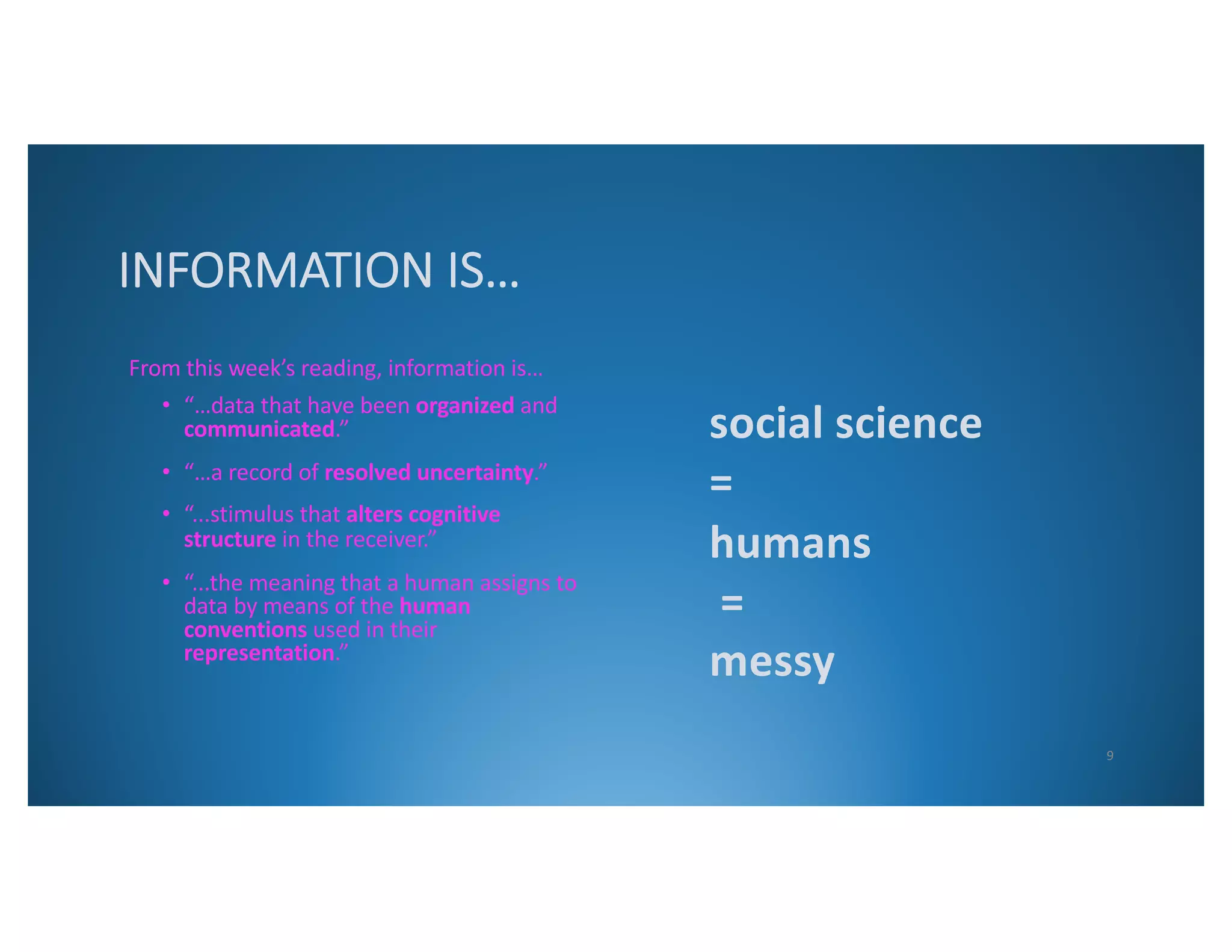 INFORMATION IS…
From this week’s reading, information is…
• “…data that have been organized and
communicated.”
• “…a record of resolved uncertainty.”
• “...stimulus that alters cognitive
structure in the receiver.”
• “...the meaning that a human assigns to
data by means of the human
conventions used in their
representation.”
social science
=
humans
=
messy
9
 