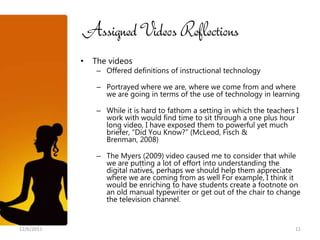 Assigned Videos Reflections
            •   The videos
                 – Offered definitions of instructional technology

                 – Portrayed where we are, where we come from and where
                   we are going in terms of the use of technology in learning

                 – While it is hard to fathom a setting in which the teachers I
                   work with would find time to sit through a one plus hour
                   long video, I have exposed them to powerful yet much
                   briefer, “Did You Know?” (McLeod, Fisch &
                   Brenman, 2008)

                 – The Myers (2009) video caused me to consider that while
                   we are putting a lot of effort into understanding the
                   digital natives, perhaps we should help them appreciate
                   where we are coming from as well For example, I think it
                   would be enriching to have students create a footnote on
                   an old manual typewriter or get out of the chair to change
                   the television channel.


12/6/2011                                                                     11
 