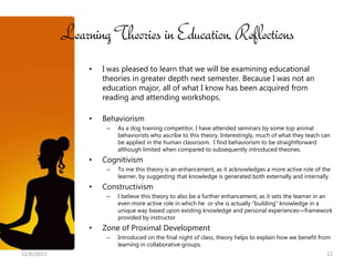 Learning Theories in Education, Reflections
                 •   I was pleased to learn that we will be examining educational
                     theories in greater depth next semester. Because I was not an
                     education major, all of what I know has been acquired from
                     reading and attending workshops.

                 •   Behaviorism
                      –   As a dog training competitor, I have attended seminars by some top animal
                          behaviorists who ascribe to this theory. Interestingly, much of what they teach can
                          be applied in the human classroom. I find behaviorism to be straightforward
                          although limited when compared to subsequently introduced theories.
                 •   Cognitivism
                      –   To me this theory is an enhancement, as it acknowledges a more active role of the
                          learner, by suggesting that knowledge is generated both externally and internally
                 •   Constructivism
                      –   I believe this theory to also be a further enhancement, as it sets the learner in an
                          even more active role in which he or she is actually “building” knowledge in a
                          unique way based upon existing knowledge and personal experiences—framework
                          provided by instructor
                 •   Zone of Proximal Development
                      –   Introduced on the final night of class, theory helps to explain how we benefit from
                          learning in collaborative groups.
12/6/2011                                                                                                  12
 