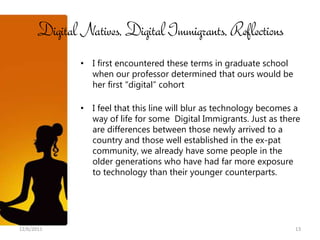 Digital Natives, Digital Immigrants, Reflections
              • I first encountered these terms in graduate school
                when our professor determined that ours would be
                her first “digital” cohort

              • I feel that this line will blur as technology becomes a
                way of life for some Digital Immigrants. Just as there
                are differences between those newly arrived to a
                country and those well established in the ex-pat
                community, we already have some people in the
                older generations who have had far more exposure
                to technology than their younger counterparts.




12/6/2011                                                            13
 