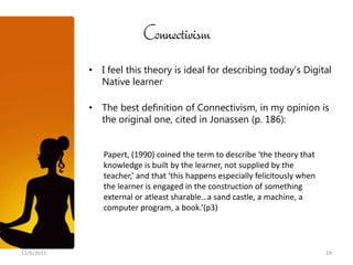 Connectivism
            • I feel this theory is ideal for describing today’s Digital
              Native learner

            • The best definition of Connectivism, in my opinion is
              the original one, cited in Jonassen (p. 186):


               Papert, (1990) coined the term to describe ‘the theory that
               knowledge is built by the learner, not supplied by the
               teacher,’ and that ‘this happens especially felicitously when
               the learner is engaged in the construction of something
               external or atleast sharable…a sand castle, a machine, a
               computer program, a book.’(p3)




12/6/2011                                                                      14
 
