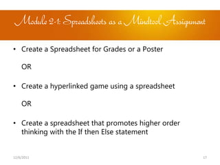 Module 2-1: Spreadsheets as a Mindtool Assignment

• Create a Spreadsheet for Grades or a Poster

    OR

• Create a hyperlinked game using a spreadsheet

    OR

• Create a spreadsheet that promotes higher order
  thinking with the If then Else statement


12/6/2011                                           17
 