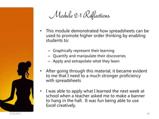 Module 2-1 Reflections
            • This module demonstrated how spreadsheets can be
              used to promote higher order thinking by enabling
              students to:

                – Graphically represent their learning
                – Quantify and manipulate their discoveries
                – Apply and extrapolate what they learn

            • After going through this material, it became evident
              to me that I need to a much stronger proficiency
              with spreadsheets

            • I was able to apply what I learned the next week at
              school when a teacher asked me to make a banner
              to hang in the hall. It was fun being able to use
              Excel creatively.
12/6/2011                                                           18
 