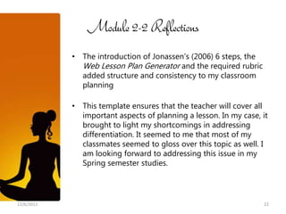 Module 2-2 Reflections
            • The introduction of Jonassen’s (2006) 6 steps, the
              Web Lesson Plan Generator and the required rubric
              added structure and consistency to my classroom
              planning

            • This template ensures that the teacher will cover all
              important aspects of planning a lesson. In my case, it
              brought to light my shortcomings in addressing
              differentiation. It seemed to me that most of my
              classmates seemed to gloss over this topic as well. I
              am looking forward to addressing this issue in my
              Spring semester studies.




12/6/2011                                                          22
 
