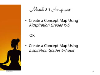 Module 3-1 Assignment
            • Create a Concept Map Using
             Kidspiration Grades K-5

              OR

            • Create a Concept Map Using
             Inspiration Grades 6-Adult



12/6/2011                                  24
 