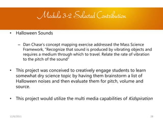 Module 3-2 Selected Contribution
• Halloween Sounds

      – Dan Chase’s concept mapping exercise addressed the Mass Science
        Framework, “Recognize that sound is produced by vibrating objects and
        requires a medium through which to travel. Relate the rate of vibration
        to the pitch of the sound”

• This project was conceived to creatively engage students to learn
  somewhat dry science topic by having them brainstorm a list of
  Halloween noises and then evaluate them for pitch, volume and
  source.

• This project would utilize the multi media capabilities of Kidspiration


12/6/2011                                                                     28
 