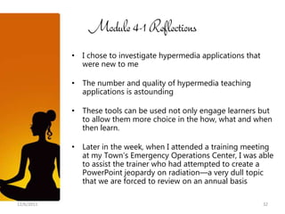 Module 4-1 Reflections
            • I chose to investigate hypermedia applications that
              were new to me

            • The number and quality of hypermedia teaching
              applications is astounding

            • These tools can be used not only engage learners but
              to allow them more choice in the how, what and when
              then learn.

            • Later in the week, when I attended a training meeting
              at my Town’s Emergency Operations Center, I was able
              to assist the trainer who had attempted to create a
              PowerPoint jeopardy on radiation—a very dull topic
              that we are forced to review on an annual basis

12/6/2011                                                           32
 