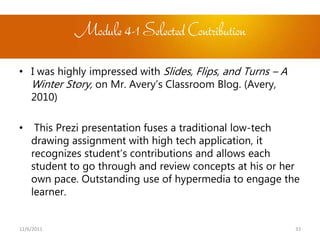 Module 4-1 Selected Contribution

• I was highly impressed with Slides, Flips, and Turns – A
  Winter Story, on Mr. Avery’s Classroom Blog. (Avery,
  2010)

•    This Prezi presentation fuses a traditional low-tech
    drawing assignment with high tech application, it
    recognizes student’s contributions and allows each
    student to go through and review concepts at his or her
    own pace. Outstanding use of hypermedia to engage the
    learner.


12/6/2011                                                    33
 