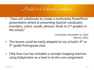 Module 4-2 Selected Contribution
• “Class will collaborate to create a multimedia PowerPoint
  presentation aimed at presenting Spanish vocabulary
  (numbers, colors, words, phrases, food) to 2nd graders in
  the school.”
                                   Lisa Norton, November 13, 2011
                                                    (Norton, 2011)
• This lesson could be easily adapted to my school’s 4th or
  5th grade Portuguese class.

• I like how Lisa has included a concept mapping exercise
  using Kidspiration as a lead in to the core assignment

12/6/2011                                                       36
 