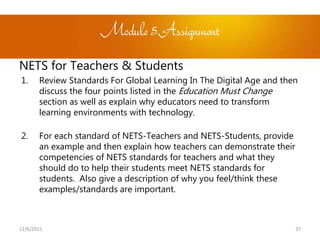 Module 5Assignment
NETS for Teachers & Students
1.     Review Standards For Global Learning In The Digital Age and then
       discuss the four points listed in the Education Must Change
       section as well as explain why educators need to transform
       learning environments with technology.

2.     For each standard of NETS-Teachers and NETS-Students, provide
       an example and then explain how teachers can demonstrate their
       competencies of NETS standards for teachers and what they
       should do to help their students meet NETS standards for
       students. Also give a description of why you feel/think these
       examples/standards are important.



12/6/2011                                                               37
 