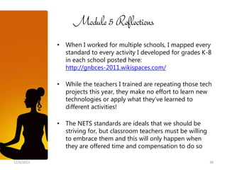 Module 5 Reflections
            • When I worked for multiple schools, I mapped every
              standard to every activity I developed for grades K-8
              in each school posted here:
              http://gnbces-2011.wikispaces.com/

            • While the teachers I trained are repeating those tech
              projects this year, they make no effort to learn new
              technologies or apply what they’ve learned to
              different activities!

            • The NETS standards are ideals that we should be
              striving for, but classroom teachers must be willing
              to embrace them and this will only happen when
              they are offered time and compensation to do so

12/6/2011                                                            38
 