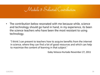 Module 5 Selected Contribution

• The contribution below resonated with me because while, science
  and technology should go hand in hand, in my experience, its been
  the science teachers who have been the most resistant to using
  technology.

     “I think I can present to teachers how to acquire benefits from the internet
     in science, where they can find a lot of good resources and which can help
     to maximize the content of learning in that subject.”
                                       Gaby Velasco-Hurtado November 27, 2011




12/6/2011                                                                           39
 