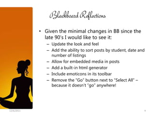 Blackboard Reflections
            • Given the minimal changes in BB since the
              late 90’s I would like to see it:
               – Update the look and feel
               – Add the ability to sort posts by student, date and
                 number of listings
               – Allow for embedded media in posts
               – Add a built-in html generator
               – Include emoticons in its toolbar
               – Remove the “Go” button next to “Select All” –
                 because it doesn’t “go” anywhere!




12/6/2011                                                         4
 