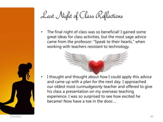 Last Night of Class Reflections
            •   The final night of class was so beneficial! I gained some
                great ideas for class activities, but the most sage advice
                came from the professor: “Speak to their hearts,” when
                working with teachers resistant to technology.




            •   I thought and thought about how I could apply this advice
                and came up with a plan for the next day. I approached
                our oldest most curmudgeonly teacher and offered to give
                his class a presentation on my overseas teaching
                experience. I was so surprised to see how excited he
                became! Now have a toe in the door….


12/6/2011                                                                    40
 