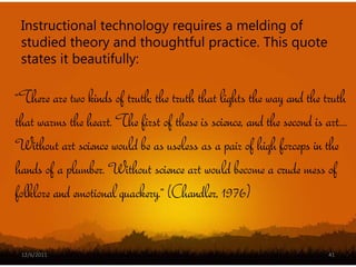 Instructional technology requires a melding of
 studied theory and thoughtful practice. This quote
 states it beautifully:

“There are two kinds of truth; the truth that lights the way and the truth
that warms the heart. The first of these is science, and the second is art....
Without art science would be as useless as a pair of high forceps in the
hands of a plumber. Without science art would become a crude mess of
folklore and emotional quackery.” (Chandler, 1976)


 12/6/2011                                                               41
 