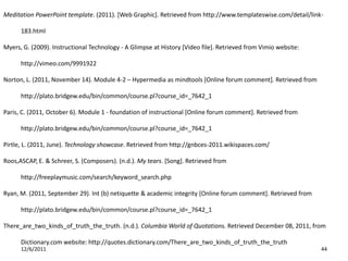 Meditation PowerPoint template. (2011). [Web Graphic]. Retrieved from http://www.templateswise.com/detail/link-

      183.html

Myers, G. (2009). Instructional Technology - A Glimpse at History [Video file]. Retrieved from Vimio website:

      http://vimeo.com/9991922

Norton, L. (2011, November 14). Module 4-2 – Hypermedia as mindtools [Online forum comment]. Retrieved from

      http://plato.bridgew.edu/bin/common/course.pl?course_id=_7642_1

Paris, C. (2011, October 6). Module 1 - foundation of instructional [Online forum comment]. Retrieved from

      http://plato.bridgew.edu/bin/common/course.pl?course_id=_7642_1

Pirtle, L. (2011, June). Technology showcase. Retrieved from http://gnbces-2011.wikispaces.com/

Roos,ASCAP, E. & Schreer, S. (Composers). (n.d.). My tears. [Song]. Retrieved from

      http://freeplaymusic.com/search/keyword_search.php

Ryan, M. (2011, September 29). Int (b) netiquette & academic integrity [Online forum comment]. Retrieved from

      http://plato.bridgew.edu/bin/common/course.pl?course_id=_7642_1

There_are_two_kinds_of_truth_the_truth. (n.d.). Columbia World of Quotations. Retrieved December 08, 2011, from

      Dictionary.com website: http://quotes.dictionary.com/There_are_two_kinds_of_truth_the_truth
      12/6/2011                                                                                                 44
 