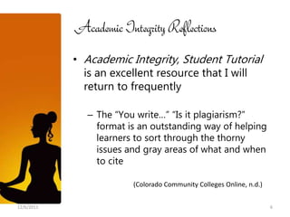 Academic Integrity Reflections
            • Academic Integrity, Student Tutorial
              is an excellent resource that I will
              return to frequently

              – The “You write…” “Is it plagiarism?”
                format is an outstanding way of helping
                learners to sort through the thorny
                issues and gray areas of what and when
                to cite

                        (Colorado Community Colleges Online, n.d.)


12/6/2011                                                            6
 