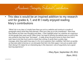 Academic Integrity Selected Contribution
• This idea is would be an inspired addition to my research
  unit for grades 6, 7, and 8! I really enjoyed reading
  Mary’s contributions

     “What I do in my class is I simply have them go out to a website and construct a couple of
     paragraphs about what they have learned. I then put a few up on the smartboard - items that
     they believe are their own thoughts and ideas... I then highlight what I as a teacher am suspicious
     of and google their exact words. Often times I am lead to directly the website were on and to the
     very sentence that they have "borrowed"... it really drives the point home to them that I don't
     even have to do that much work to check their writing. It sends them a pretty clear
     message, when they watch how easy it is for me to question their credibilty. I tell them as quickly
     as they were able to borrow or cut and paste that item into their paper, I can just as easily catch
     them doing it! It makes for an interesting day in the classroom. Lots of arguments, but a good
     learning experience.!”


                                                            --Mary Ryan, September 29, 2011
                                                                                        (Ryan, 2011)
12/6/2011                                                                                              7
 
