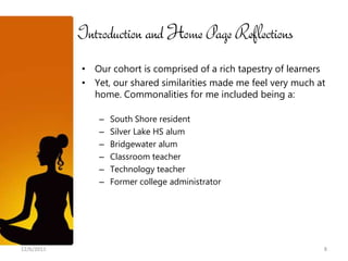 Introduction and Home Page Reflections
            • Our cohort is comprised of a rich tapestry of learners
            • Yet, our shared similarities made me feel very much at
              home. Commonalities for me included being a:

                –   South Shore resident
                –   Silver Lake HS alum
                –   Bridgewater alum
                –   Classroom teacher
                –   Technology teacher
                –   Former college administrator




12/6/2011                                                          8
 