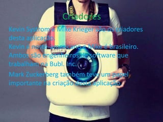 Criadores 
Kevin Systrom e Mike Krieger são os criadores 
desta aplicação. 
Kevin é norte-americano e Mike é brasileiro. 
Ambos são engenheiros de software que 
trabalham na Bubl. Inc. 
Mark Zuckerberg também teve um papel 
importante na criação desta aplicação. 
 