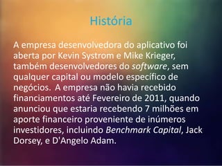 História 
A empresa desenvolvedora do aplicativo foi 
aberta por Kevin Systrom e Mike Krieger, 
também desenvolvedores do software, sem 
qualquer capital ou modelo específico de 
negócios. A empresa não havia recebido 
financiamentos até Fevereiro de 2011, quando 
anunciou que estaria recebendo 7 milhões em 
aporte financeiro proveniente de inúmeros 
investidores, incluindo Benchmark Capital, Jack 
Dorsey, e D'Angelo Adam. 
 
