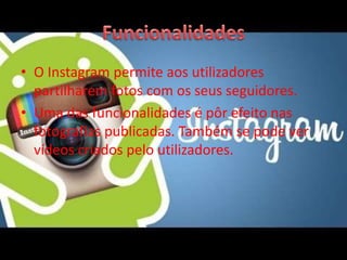 • O Instagram permite aos utilizadores 
partilharem fotos com os seus seguidores. 
• Uma das funcionalidades é pôr efeito nas 
fotografias publicadas. Também se pode ver 
vídeos criados pelo utilizadores. 
 