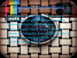• O Instagram é uma rede social em que se 
pode comunicar através de fotos e vídeos, 
podendo editá-las como quiserem. 
• A desvantagem é só se poder comunicar 
através de fotografia. Esta rede social está em 
evolução, e como tal podia ter outras 
maneiras de comunicar. 
 