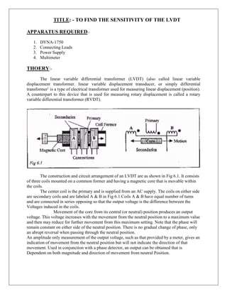 TITLE: - TO FIND THE SENSITIVITY OF THE LVDT
APPARATUS REQUIRED:-
1. DYNA-1750
2. Connecting Leads
3. Power Supply
4. Multimeter
THOERY:-
The linear variable differential transformer (LVDT) (also called linear variable
displacement transformer. linear variable displacement transducer, or simply differential
transformer}
is a type of electrical transformer used for measuring linear displacement (position).
A counterpart to this device that is used for measuring rotary displacement is called a rotary
variable differential transformer (RVDT).
The construction and circuit arrangement of an LVDT are as shown in Fig 6.1. It consists
of three coils mounted on a common former and having a magnetic core that is movable within
the coils.
The center coil is the primary and is supplied from an AC supply. The coils on either side
are secondary coils and are labeled A & B in Fig 6.1.Coils A & B have equal number of turns
and are connected in series opposing so that the output voltage is the difference between the
Voltages induced in the coils.
Movement of the core from its central (or neutral) position produces an output
voltage. This voltage increases with the movement from the neutral position to a maximum value
and then may reduce for further movement from this maximum setting. Note that the phase will
remain constant on either side of the neutral position. There is no gradual change of phase, only
an abrupt reversal when passing through the neutral position.
An amplitude only measurement of the output voltage, such as that provided by a meter, gives an
indication of movement from the neutral position but will not indicate the direction of that
movement. Used in conjunction with a phase detector, an output can be obtained that is
Dependent on both magnitude and direction of movement from neutral Position.
 