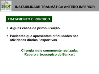 INSTABILIDADE TRAUMÁTICA ANTERO-INFERIOR
TRATAMENTO CIRÚRGICO
 Alguns casos de primo-luxação
 Pacientes que apresentam dificuldades nas
atividades diárias / esportivas
Cirurgia mais comumente realizada:
Reparo artroscópico de Bankart
 