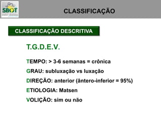 CLASSIFICAÇÃO
CLASSIFICAÇÃO DESCRITIVA
TEMPO: > 3-6 semanas = crônica
GRAU: subluxação vs luxação
DIREÇÃO: anterior (ântero-inferior = 95%)
ETIOLOGIA: Matsen
VOLIÇÃO: sim ou não
T.G.D.E.V.
 
