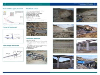 151 152
1er
Colloque de Géotechnique : Les instabilités des Talus
Vendredi 28 octobre 2011 E.H.T.P - CASABLANCA
Étude stabilité au grand glissement
Principe de soutènement
Tirant passif et béton projeté
Résultats de calculs
• 
5 à 8 murs sur une hauteur de 21 à 37 m
• 
Espacement clous: 1.7 à 2.5 m
• 
Nombre de clous par mur 2 à 3 lignes
• 
Type d’aciers HA 40 ou HA 32
• 
Diamètre de forages 130 mm
• 
Longueurs des clous 12 à 28 m
• 
Inclinaison 15°
• 
Efforts dans le clou 400 à 600 KN
• 
Drainage 50mm L 22 à 40 m inclinaison à +4°/H
Justification béton armé
• 
Règlement BAEL 91
• 
Méthode de calculs béton: plaque 4 appuis (dalle
champignon pression uniforme), fissuration peu
préjudiciable
• 
Platine support des clous 2.3 cm pour une barre
de HA32 et 2.8 pour une barre HA40
• 
Épaisseur BA 25 à 30 cm
• 
2 nappes ST65C
CONFORTEMENT DU GLISSEMENT DE TERRAIN AU PK 32 DE LA LIGNE FERROVIAIRE TANGER – RAS R’MEL
 