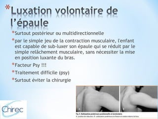 *Surtout postérieur ou multidirectionnelle 
*par le simple jeu de la contraction musculaire, l'enfant 
est capable de sub-luxer son épaule qui se réduit par le 
simple relâchement musculaire, sans nécessiter la mise 
en position luxante du bras. 
*Facteur Psy !!! 
*Traitement difficile (psy) 
*Surtout éviter la chirurgie 
 