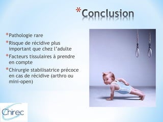 *Pathologie rare 
*Risque de récidive plus 
important que chez l’adulte 
*Facteurs tissulaires à prendre 
en compte 
*Chirurgie stabilisatrice précoce 
en cas de récidive (arthro ou 
mini-open) 
 