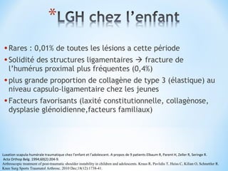 •Rares : 0,01% de toutes les lésions a cette période 
•Solidité des structures ligamentaires  fracture de 
l’humérus proximal plus fréquentes (0,4%) 
•plus grande proportion de collagène de type 3 (élastique) au 
niveau capsulo-ligamentaire chez les jeunes 
•Facteurs favorisants (laxité constitutionnelle, collagènose, 
dysplasie glénoidienne,facteurs familiaux) 
Luxation scapula-humérale traumatique chez l’enfant et l’adolescent. A propos de 9 patients Elbaum R, Parent H, Zeller R, Seringe R. 
Acta Orthop Belg. 1994;60(2):204-9. 
Arthroscopic treatment of post-traumatic shoulder instability in children and adolescents. Kraus R, Pavlidis T, Heiss C, Kilian O, Schnettler R. 
Knee Surg Sports Traumatol Arthrosc. 2010 Dec;18(12):1738-41. 
 