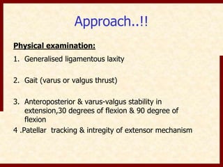Approach..!! 
Physical examination: 
1. Generalised ligamentous laxity 
2. Gait (varus or valgus thrust) 
3. Anteroposterior & varus-valgus stability in 
extension,30 degrees of flexion & 90 degree of 
flexion 
4 .Patellar tracking & intregity of extensor mechanism 
 