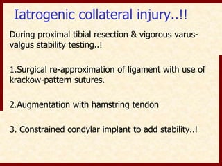 Iatrogenic collateral injury..!! 
During proximal tibial resection & vigorous varus-valgus 
stability testing..! 
1.Surgical re-approximation of ligament with use of 
krackow-pattern sutures. 
2.Augmentation with hamstring tendon 
3. Constrained condylar implant to add stability..! 
 