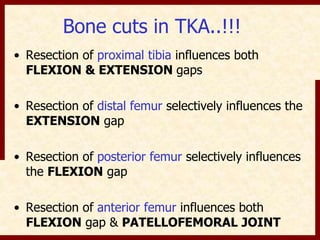 Bone cuts in TKA..!!! 
• Resection of proximal tibia influences both 
FLEXION & EXTENSION gaps 
• Resection of distal femur selectively influences the 
EXTENSION gap 
• Resection of posterior femur selectively influences 
the FLEXION gap 
• Resection of anterior femur influences both 
FLEXION gap & PATELLOFEMORAL JOINT 
 